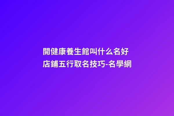 開健康養生館叫什么名好 店鋪五行取名技巧-名學網-第1張-店鋪起名-玄機派